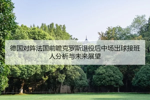 德国对阵法国前瞻克罗斯退役后中场出球接班人分析与未来展望