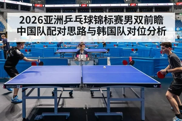 2026亚洲乒乓球锦标赛男双前瞻 中国队配对思路与韩国队对位分析（aiyouxi）